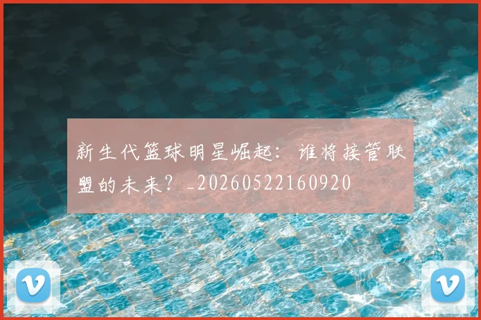 新生代篮球明星崛起：谁将接管联盟的未来？_20260522160920