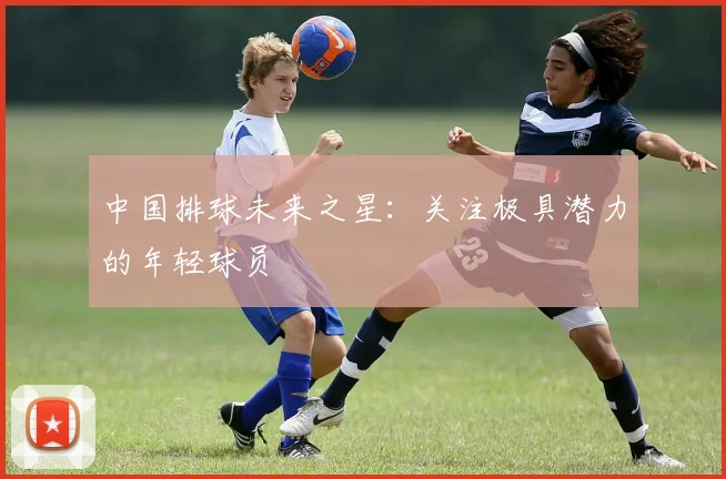 中国排球未来之星:关注极具潜力的年轻球员