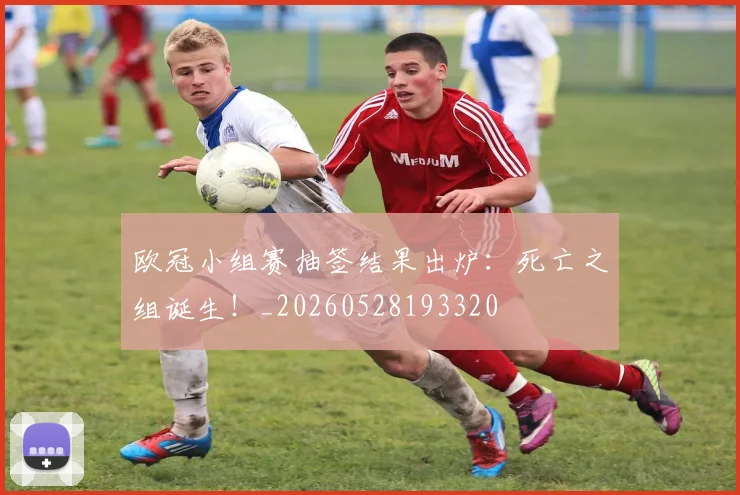 欧冠小组赛抽签结果出炉：死亡之组诞生！_20260528193320