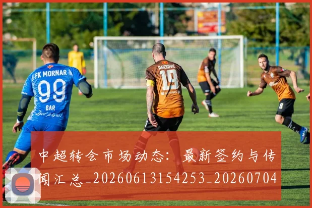 中超转会市场动态:最新签约与传闻汇总_20260613154253_20260704164123