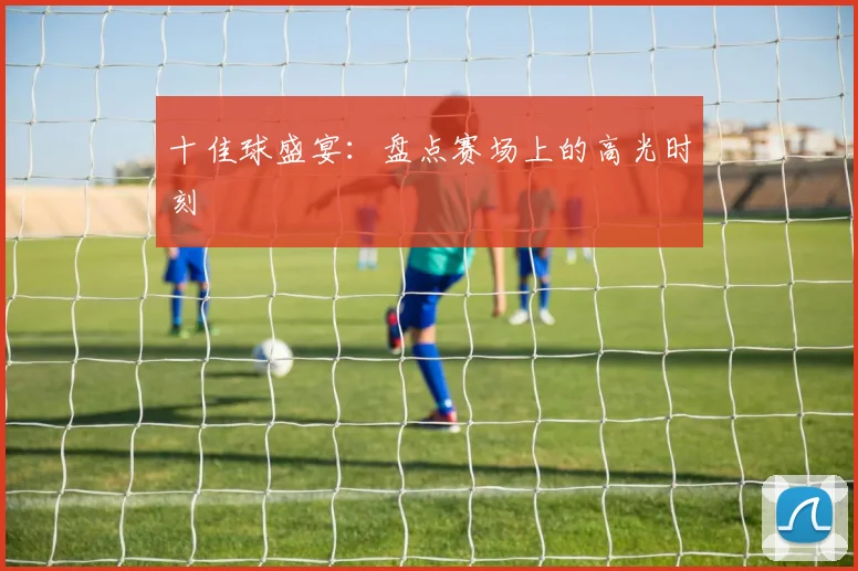 十佳球盛宴：盘点赛场上的高光时刻