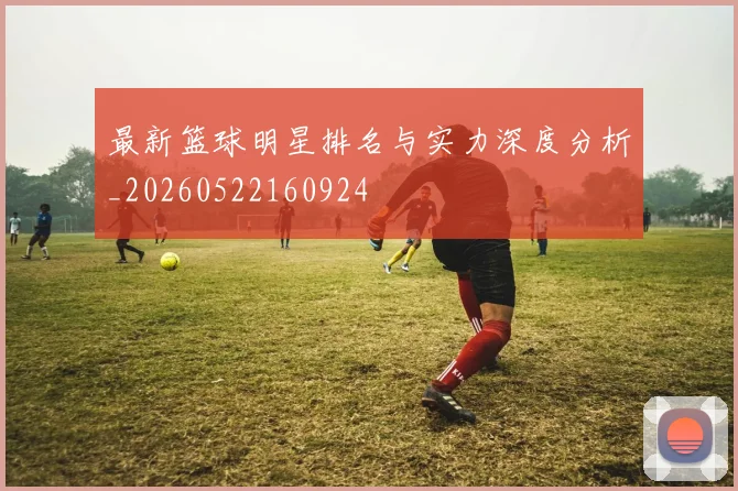 最新篮球明星排名与实力深度分析_20260522160924