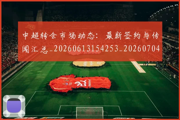 中超转会市场动态：最新签约与传闻汇总_20260613154253_20260704164123