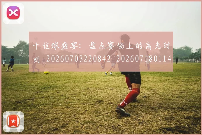 十佳球盛宴：盘点赛场上的高光时刻_20260703220842_20260718011448