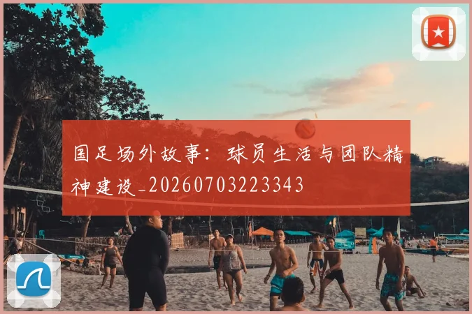 国足场外故事：球员生活与团队精神建设_20260703223343
