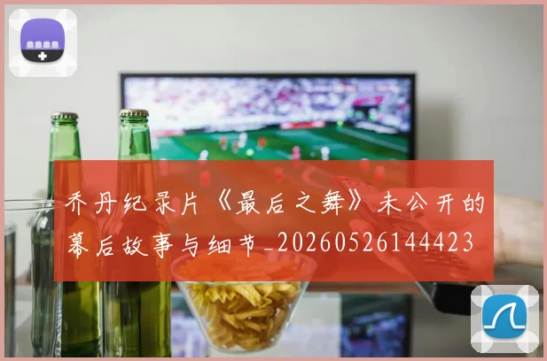 乔丹纪录片《最后之舞》未公开的幕后故事与细节_20260526144423