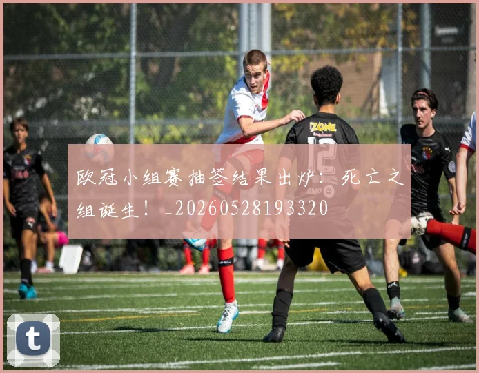 欧冠小组赛抽签结果出炉：死亡之组诞生！_20260528193320