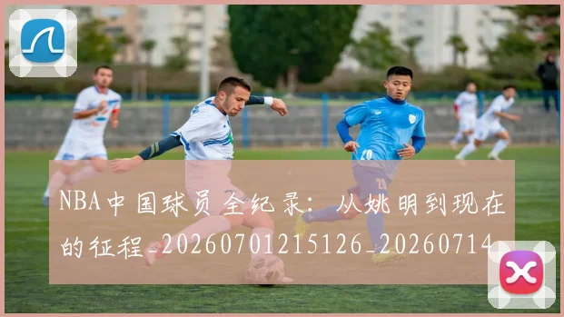 NBA中国球员全纪录:从姚明到现在的征程_20260701215126_20260714204537
