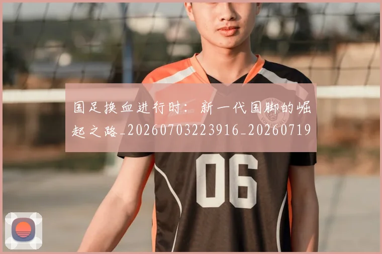 国足换血进行时：新一代国脚的崛起之路_20260703223916_20260719164318