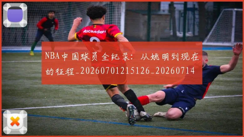 NBA中国球员全纪录：从姚明到现在的征程_20260701215126_20260714204537