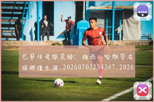 巴萨传奇球星榜:梅西、哈维等名宿辉煌生涯_20260703234347_20260722153126