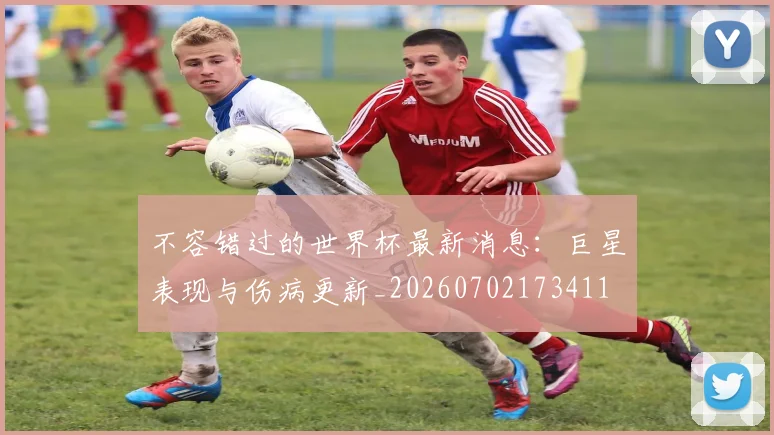 不容错过的世界杯最新消息：巨星表现与伤病更新_20260702173411