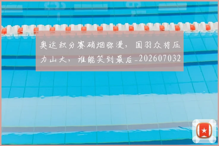 奥运积分赛硝烟弥漫，国羽众将压力山大，谁能笑到最后_20260703230053