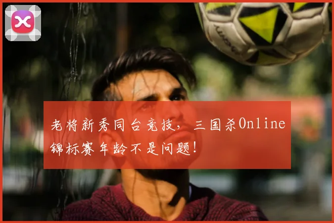 老将新秀同台竞技，三国杀Online锦标赛年龄不是问题！