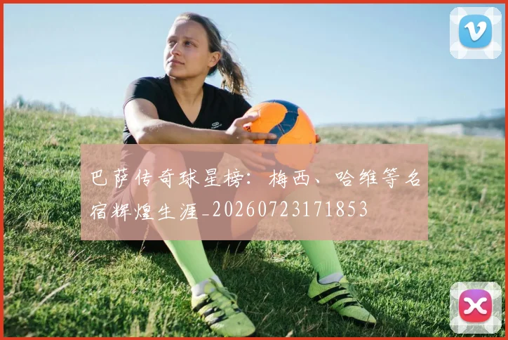 巴萨传奇球星榜：梅西、哈维等名宿辉煌生涯_20260723171853