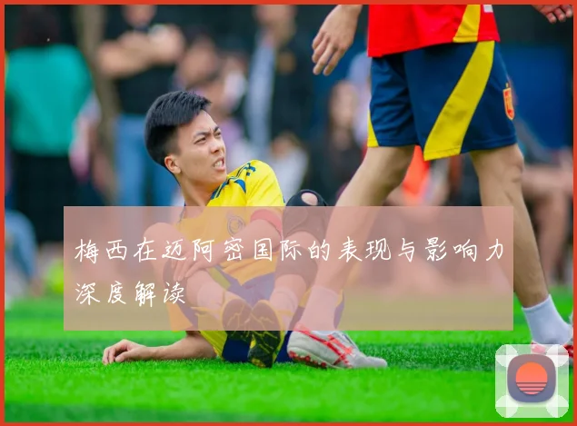 梅西在迈阿密国际的表现与影响力深度解读