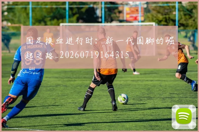 国足换血进行时：新一代国脚的崛起之路_20260719164315