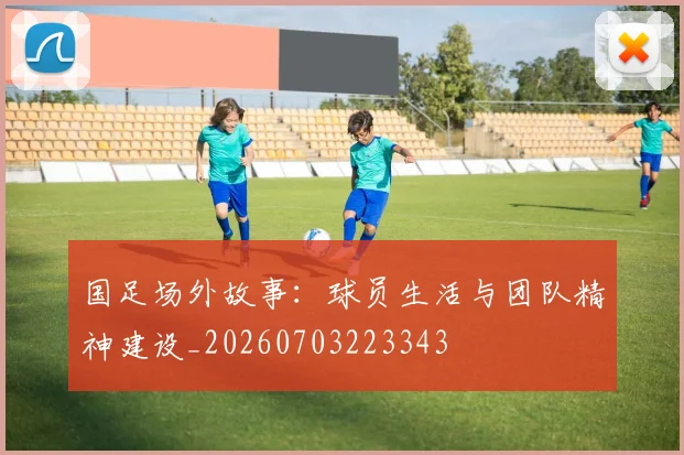 国足场外故事：球员生活与团队精神建设_20260703223343
