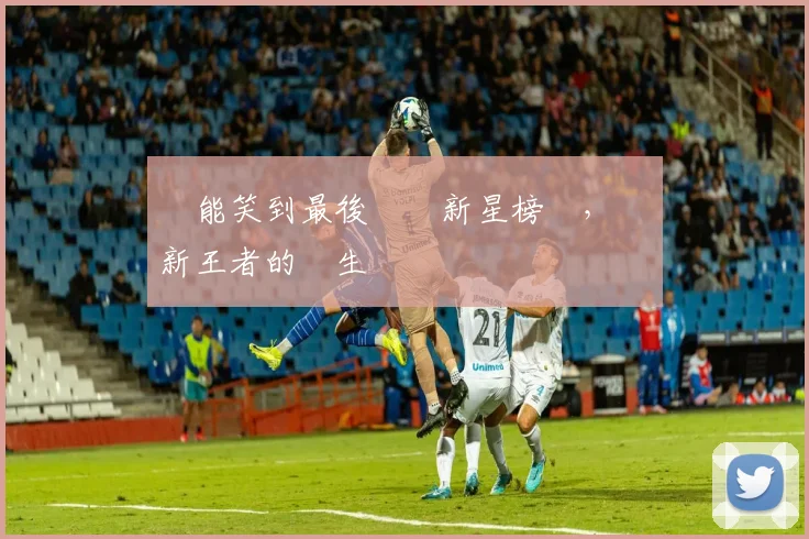 誰能笑到最後網壇新星榜單,見證新王者的誕生