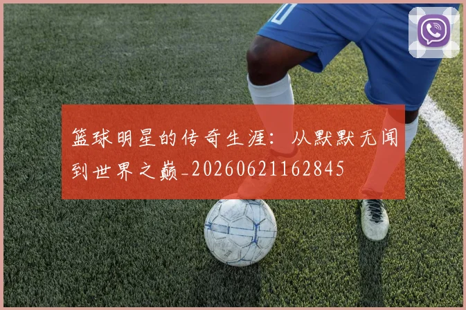 篮球明星的传奇生涯：从默默无闻到世界之巅_20260621162845
