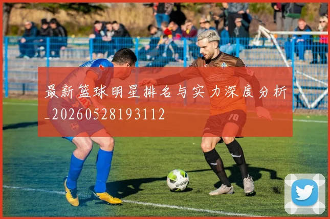 最新篮球明星排名与实力深度分析_20260528193112