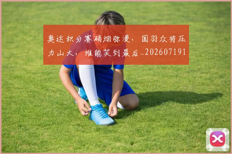 奥运积分赛硝烟弥漫，国羽众将压力山大，谁能笑到最后_20260719172806