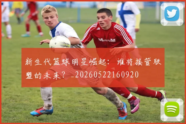 新生代篮球明星崛起:谁将接管联盟的未来?_20260522160920