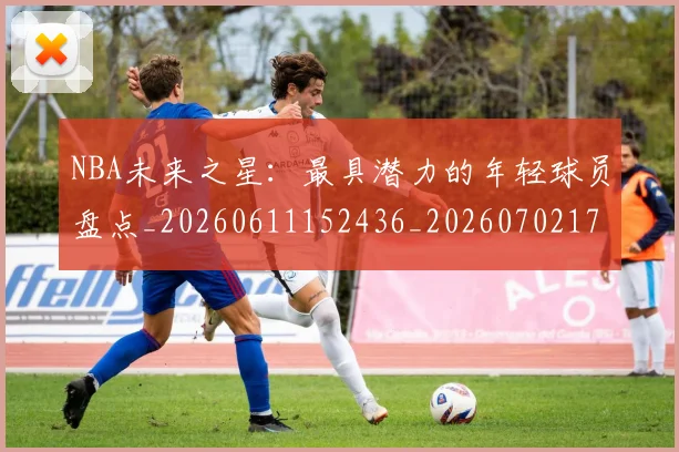 NBA未来之星:最具潜力的年轻球员盘点_20260611152436_20260702170810_20260714213751