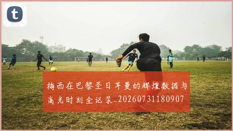 梅西在巴黎圣日耳曼的辉煌数据与高光时刻全记录_20260731180907