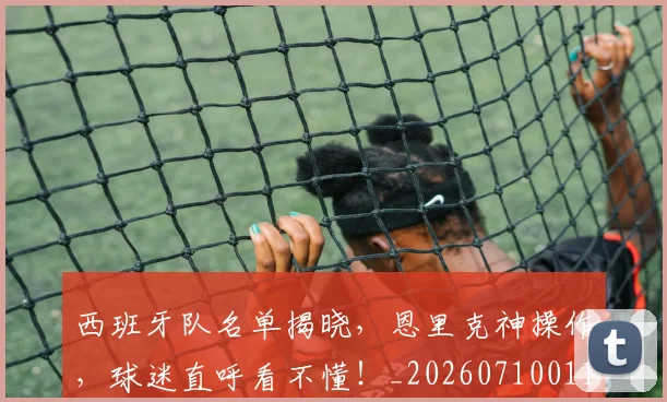 西班牙队名单揭晓，恩里克神操作，球迷直呼看不懂！_20260710011921