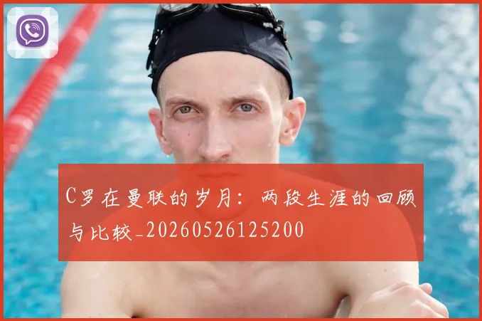 C罗在曼联的岁月：两段生涯的回顾与比较_20260526125200